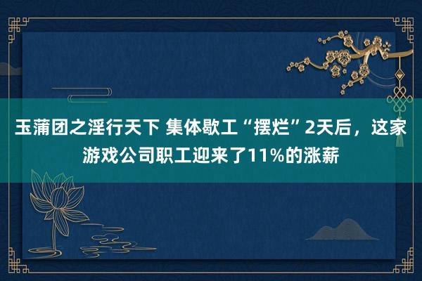 玉蒲团之淫行天下 集体歇工“摆烂”2天后，这家游戏公司职工迎来了11%的涨薪