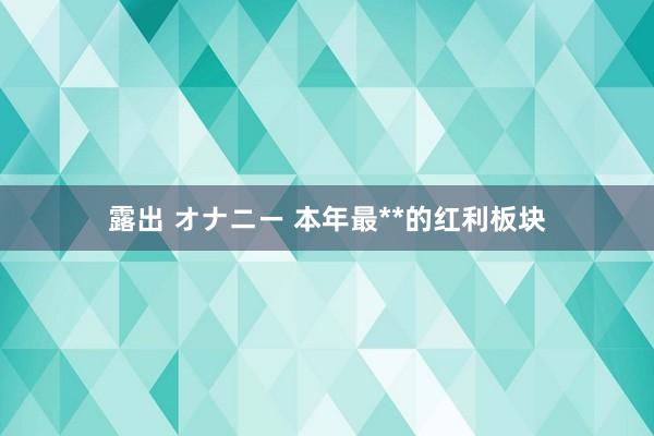 露出 オナニー 本年最**的红利板块