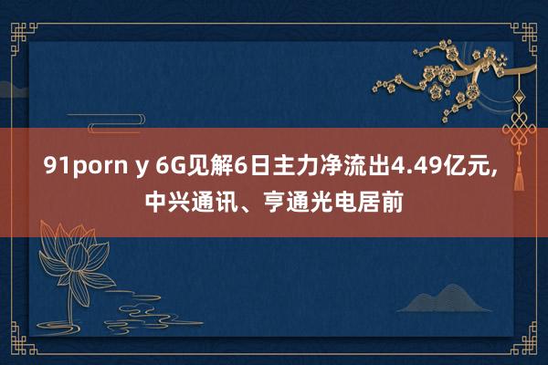 91porn y 6G见解6日主力净流出4.49亿元， 中兴通讯、亨通光电居前