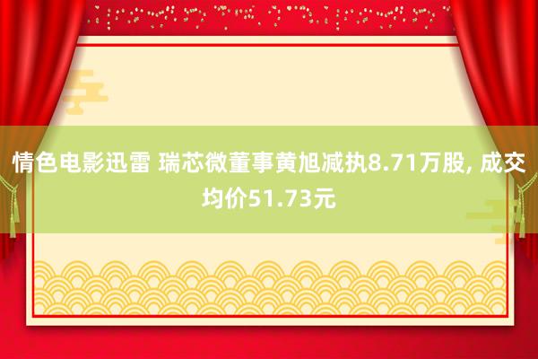 情色电影迅雷 瑞芯微董事黄旭减执8.71万股， 成交均价51.73元