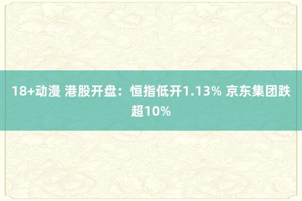 18+动漫 港股开盘：恒指低开1.13% 京东集团跌超10%