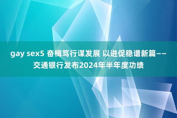 gay sex5 奋楫笃行谋发展 以进促稳谱新篇——交通银行发布2024年半年度功绩