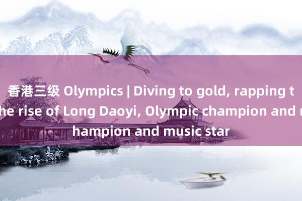 香港三级 Olympics | Diving to gold， rapping to fame: The rise of Long Daoyi， Olympic champion and music star