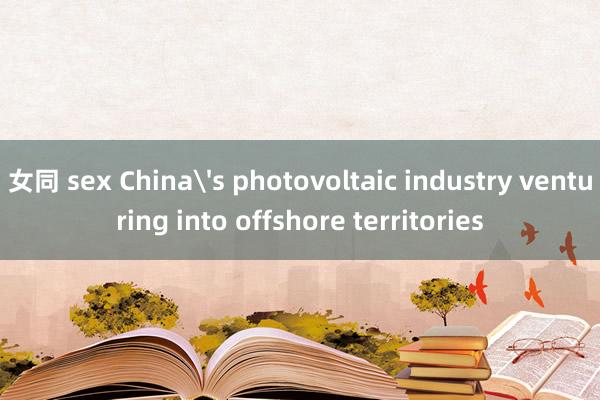 女同 sex China's photovoltaic industry venturing into offshore territories