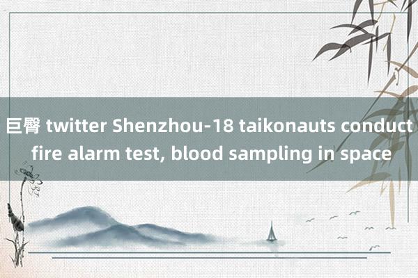 巨臀 twitter Shenzhou-18 taikonauts conduct fire alarm test， blood sampling in space