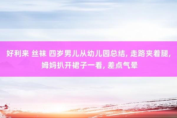 好利来 丝袜 四岁男儿从幼儿园总结， 走路夹着腿， 姆妈扒开裙子一看， 差点气晕