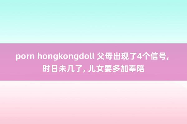 porn hongkongdoll 父母出现了4个信号， 时日未几了， 儿女要多加奉陪