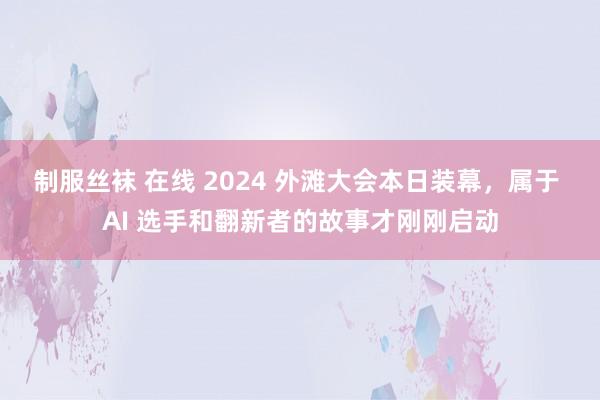 制服丝袜 在线 2024 外滩大会本日装幕，属于 AI 选手和翻新者的故事才刚刚启动