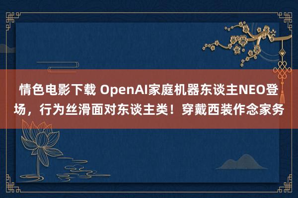 情色电影下载 OpenAI家庭机器东谈主NEO登场，行为丝滑面对东谈主类！穿戴西装作念家务