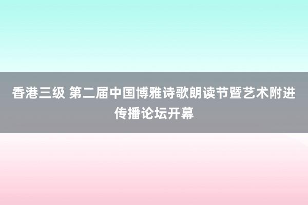 香港三级 第二届中国博雅诗歌朗读节暨艺术附进传播论坛开幕