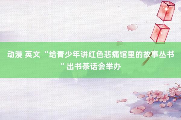 动漫 英文 “给青少年讲红色悲痛馆里的故事丛书”出书茶话会举办