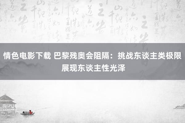 情色电影下载 巴黎残奥会阻隔：挑战东谈主类极限 展现东谈主性光泽