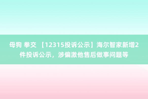 母狗 拳交 【12315投诉公示】海尔智家新增2件投诉公示，涉偏激他售后做事问题等