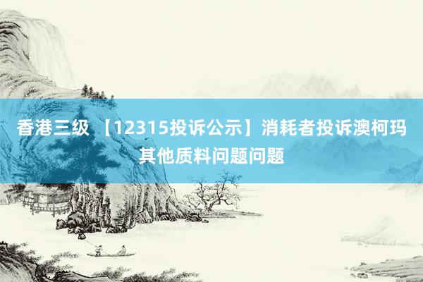 香港三级 【12315投诉公示】消耗者投诉澳柯玛其他质料问题问题