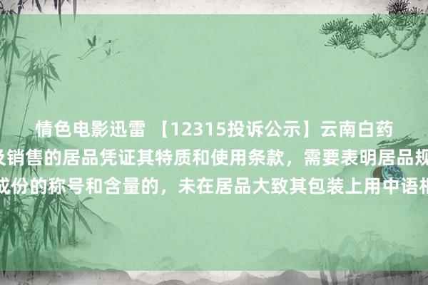 情色电影迅雷 【12315投诉公示】云南白药新增2件投诉公示，波及销售的居品凭证其特质和使用条款，需要表明居品规格、品级、所含主要成份的称号和含量的，未在居品大致其包装上用中语相给予表明；需要预先让奢侈者领会的，未在外包装上表明，大致未预先向奢侈者提供有