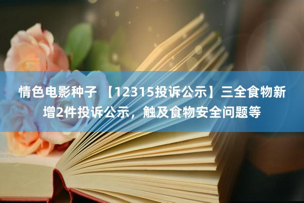 情色电影种子 【12315投诉公示】三全食物新增2件投诉公示，触及食物安全问题等