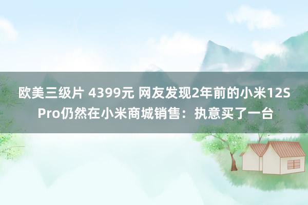 欧美三级片 4399元 网友发现2年前的小米12S Pro仍然在小米商城销售：执意买了一台