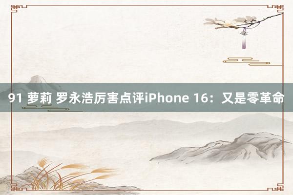 91 萝莉 罗永浩厉害点评iPhone 16：又是零革命