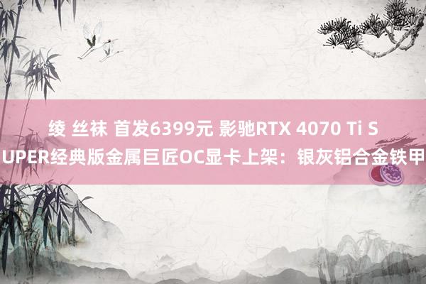 绫 丝袜 首发6399元 影驰RTX 4070 Ti SUPER经典版金属巨匠OC显卡上架：银灰铝合金铁甲