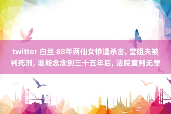 twitter 白丝 88年两仙女惨遭杀害， 堂姐夫被判死刑， 谁能念念到三十五年后， 法院宣判无罪