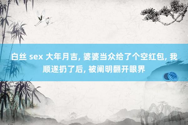 白丝 sex 大年月吉， 婆婆当众给了个空红包， 我顺遂扔了后， 被阐明翻开眼界