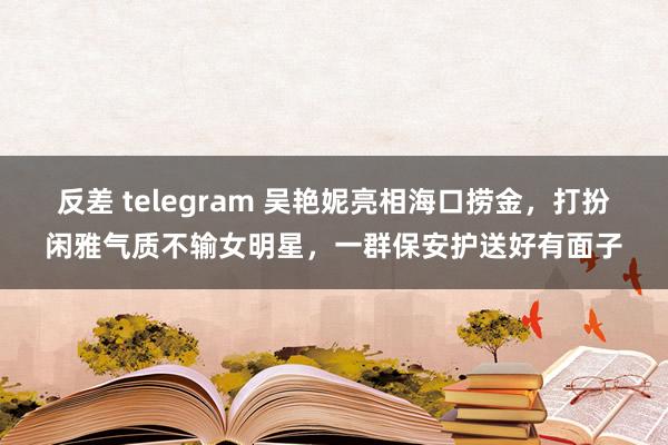 反差 telegram 吴艳妮亮相海口捞金，打扮闲雅气质不输女明星，一群保安护送好有面子