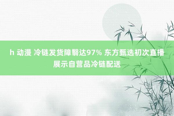 h 动漫 冷链发货障翳达97% 东方甄选初次直播展示自营品冷链配送