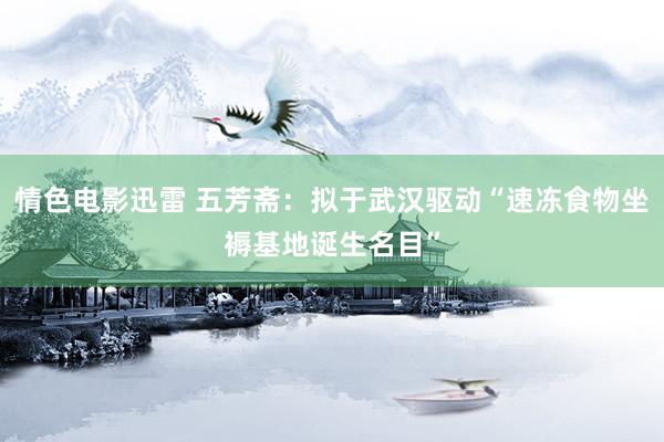 情色电影迅雷 五芳斋：拟于武汉驱动“速冻食物坐褥基地诞生名目”