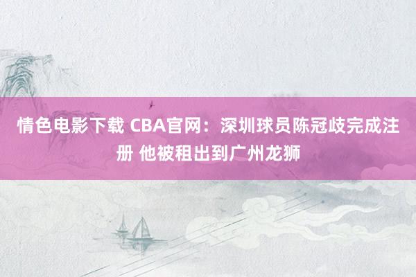 情色电影下载 CBA官网：深圳球员陈冠歧完成注册 他被租出到广州龙狮