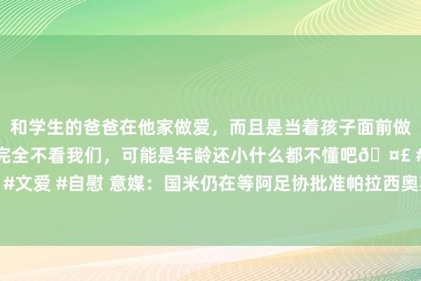 和学生的爸爸在他家做爱，而且是当着孩子面前做爱，太刺激了，孩子完全不看我们，可能是年龄还小什么都不懂吧🤣 #同城 #文爱 #自慰 意媒：国米仍在等阿足协批准帕拉西奥斯转会，今天后往来可能告吹