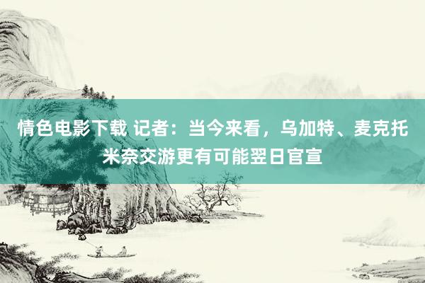 情色电影下载 记者：当今来看，乌加特、麦克托米奈交游更有可能翌日官宣