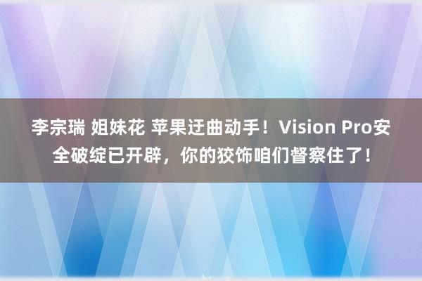 李宗瑞 姐妹花 苹果迂曲动手！Vision Pro安全破绽已开辟，你的狡饰咱们督察住了！