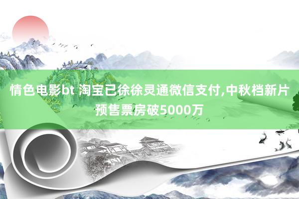 情色电影bt 淘宝已徐徐灵通微信支付，中秋档新片预售票房破5000万