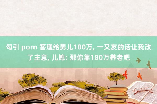 勾引 porn 答理给男儿180万， 一又友的话让我改了主意， 儿媳: 那你靠180万养老吧