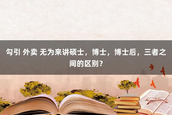 勾引 外卖 无为来讲硕士，博士，博士后，三者之间的区别？