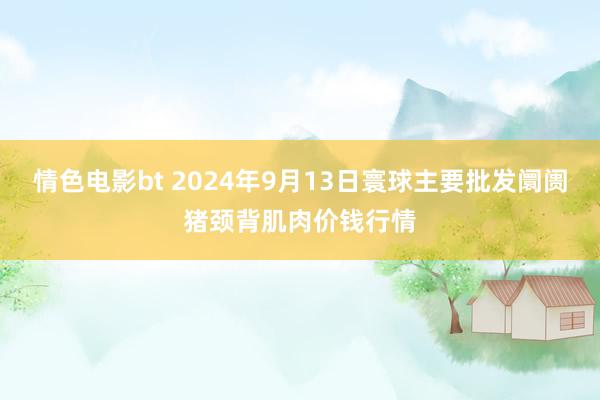 情色电影bt 2024年9月13日寰球主要批发阛阓猪颈背肌肉价钱行情