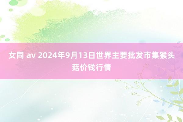 女同 av 2024年9月13日世界主要批发市集猴头菇价钱行情