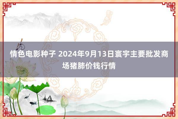 情色电影种子 2024年9月13日寰宇主要批发商场猪肺价钱行情