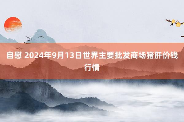 自慰 2024年9月13日世界主要批发商场猪肝价钱行情