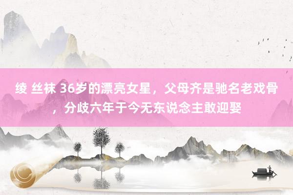 绫 丝袜 36岁的漂亮女星，父母齐是驰名老戏骨，分歧六年于今无东说念主敢迎娶