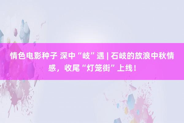 情色电影种子 深中“岐”遇 | 石岐的放浪中秋情感，收尾“灯笼街”上线！