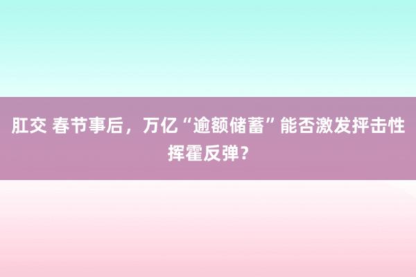 肛交 春节事后，万亿“逾额储蓄”能否激发抨击性挥霍反弹？