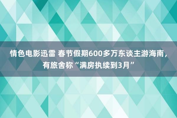 情色电影迅雷 春节假期600多万东谈主游海南，有旅舍称“满房执续到3月”