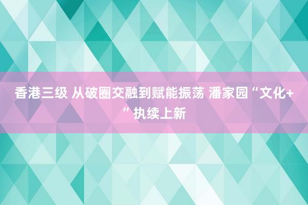 香港三级 从破圈交融到赋能振荡 潘家园“文化+”执续上新