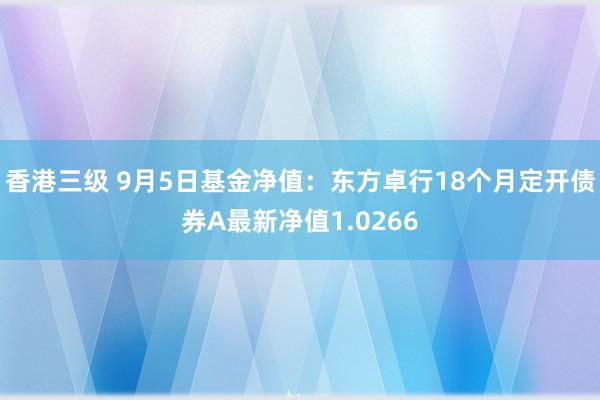 香港三级 9月5日基金净值：东方卓行18个月定开债券A最新净值1.0266