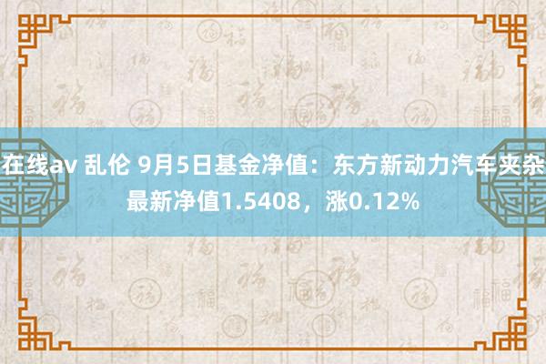 在线av 乱伦 9月5日基金净值：东方新动力汽车夹杂最新净值1.5408，涨0.12%