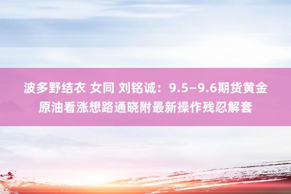 波多野结衣 女同 刘铭诚：9.5—9.6期货黄金原油看涨想路通晓附最新操作残忍解套