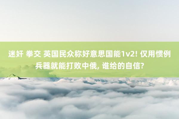 迷奸 拳交 英国民众称好意思国能1v2! 仅用惯例兵器就能打败中俄， 谁给的自信?