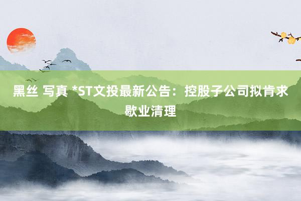 黑丝 写真 *ST文投最新公告：控股子公司拟肯求歇业清理