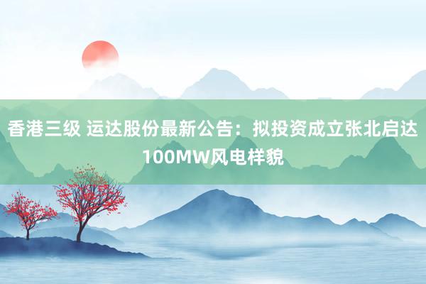 香港三级 运达股份最新公告：拟投资成立张北启达100MW风电样貌